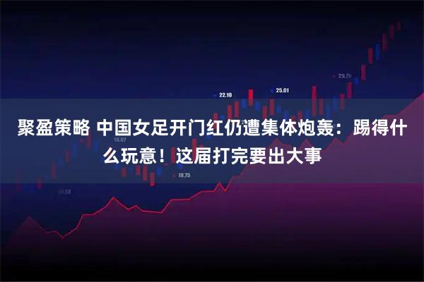 聚盈策略 中国女足开门红仍遭集体炮轰：踢得什么玩意！这届打完要出大事