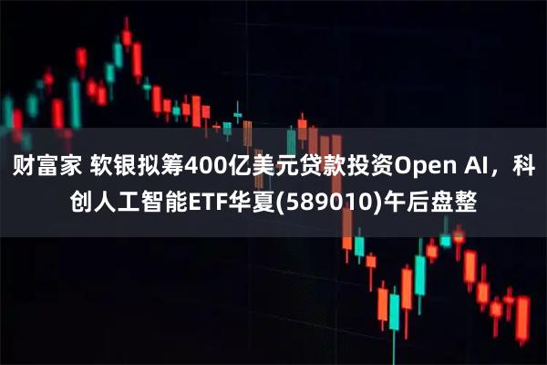 财富家 软银拟筹400亿美元贷款投资Open AI，科创人工智能ETF华夏(589010)午后盘整
