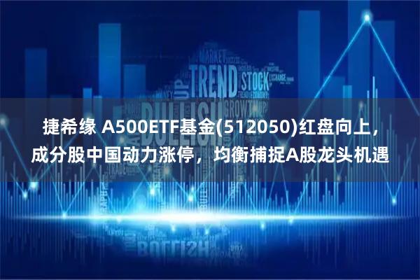 捷希缘 A500ETF基金(512050)红盘向上，成分股中国动力涨停，均衡捕捉A股龙头机遇