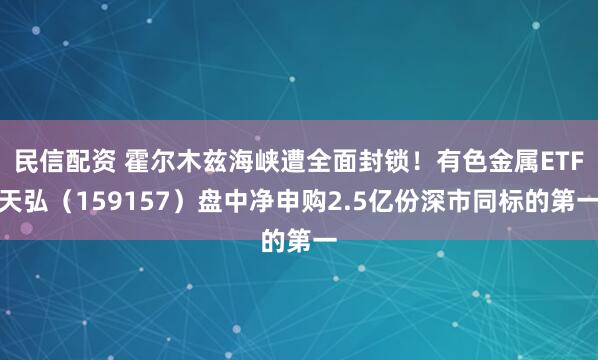 民信配资 霍尔木兹海峡遭全面封锁！有色金属ETF天弘（159157）盘中净申购2.5亿份深市同标的第一