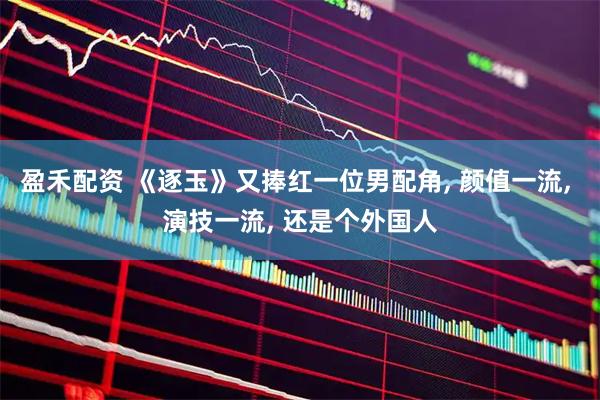 盈禾配资 《逐玉》又捧红一位男配角, 颜值一流, 演技一流, 还是个外国人