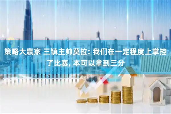 策略大赢家 三镇主帅莫拉: 我们在一定程度上掌控了比赛, 本可以拿到三分