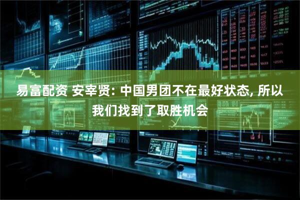 易富配资 安宰贤: 中国男团不在最好状态, 所以我们找到了取胜机会