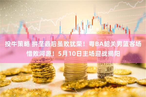投牛策略 拼至最后虽败犹荣！粤BA韶关男篮客场惜败河源！5月10日主场迎战揭阳