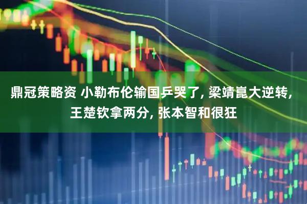 鼎冠策略资 小勒布伦输国乒哭了, 梁靖崑大逆转, 王楚钦拿两分, 张本智和很狂