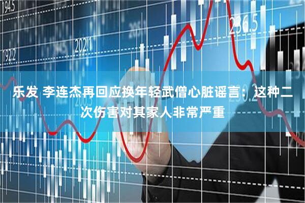乐发 李连杰再回应换年轻武僧心脏谣言：这种二次伤害对其家人非常严重