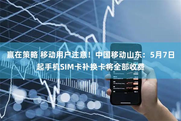 赢在策略 移动用户注意！中国移动山东：5月7日起手机SIM卡补换卡将全部收费