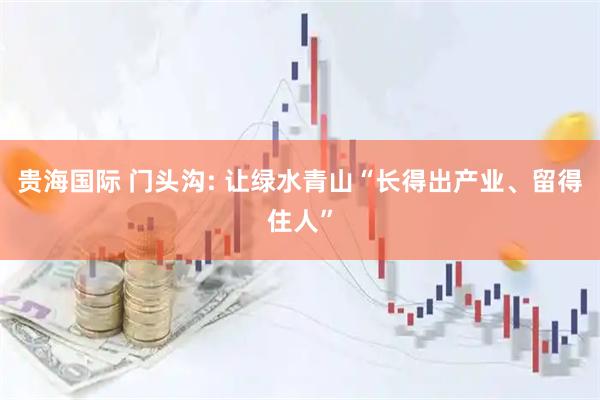 贵海国际 门头沟: 让绿水青山“长得出产业、留得住人”