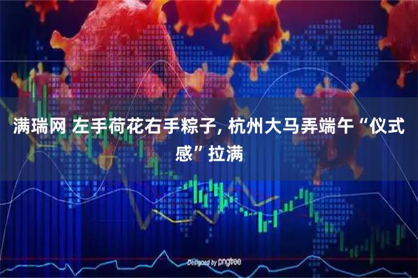 满瑞网 左手荷花右手粽子, 杭州大马弄端午“仪式感”拉满