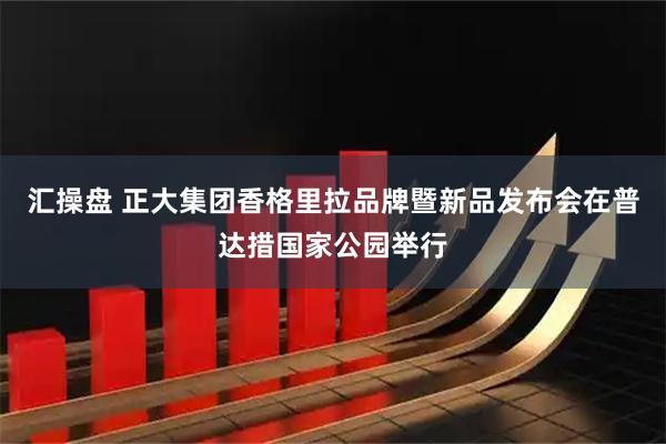 汇操盘 正大集团香格里拉品牌暨新品发布会在普达措国家公园举行