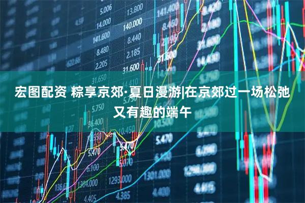 宏图配资 粽享京郊·夏日漫游|在京郊过一场松弛又有趣的端午