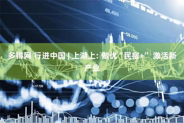 多得网 行进中国 | 上湖上: 做优“民宿+” 激活新产业
