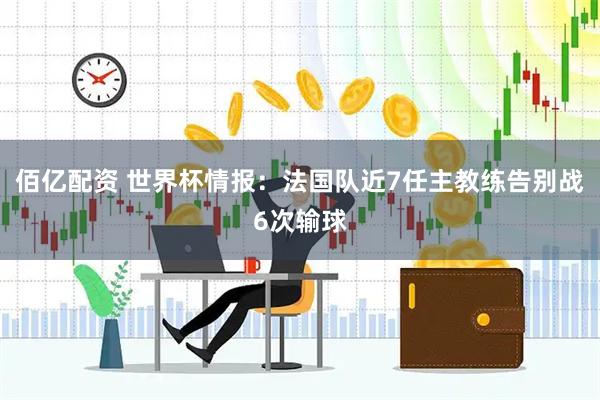 佰亿配资 世界杯情报：法国队近7任主教练告别战6次输球
