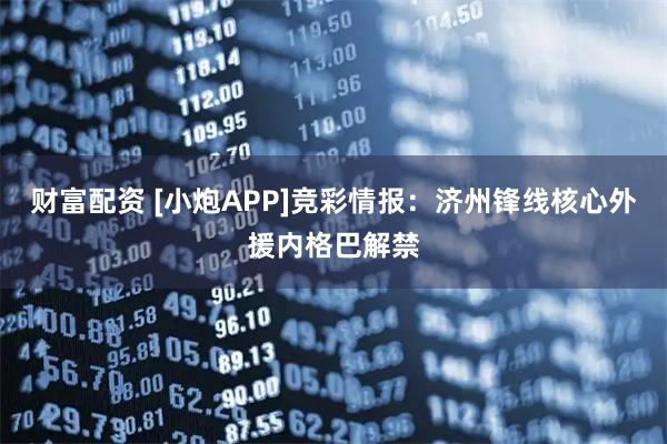 财富配资 [小炮APP]竞彩情报：济州锋线核心外援内格巴解禁