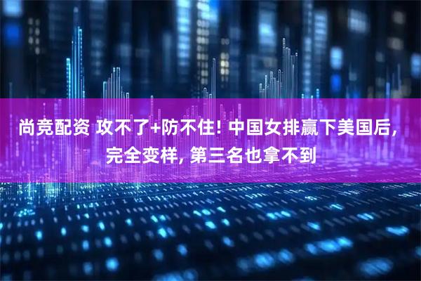 尚竞配资 攻不了+防不住! 中国女排赢下美国后, 完全变样, 第三名也拿不到