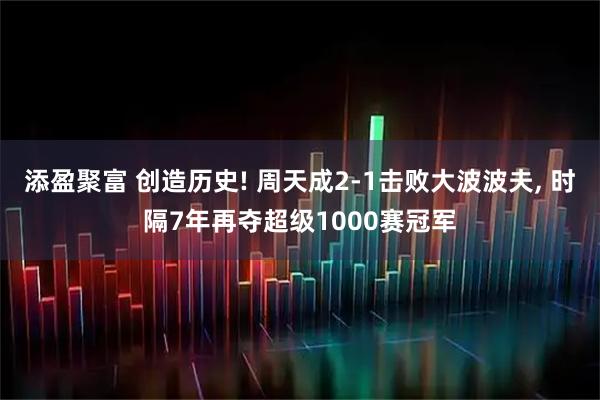 添盈聚富 创造历史! 周天成2-1击败大波波夫, 时隔7年再夺超级1000赛冠军