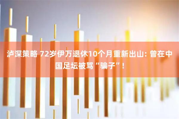 泸深策略 72岁伊万退休10个月重新出山: 曾在中国足坛被骂“骗子”!