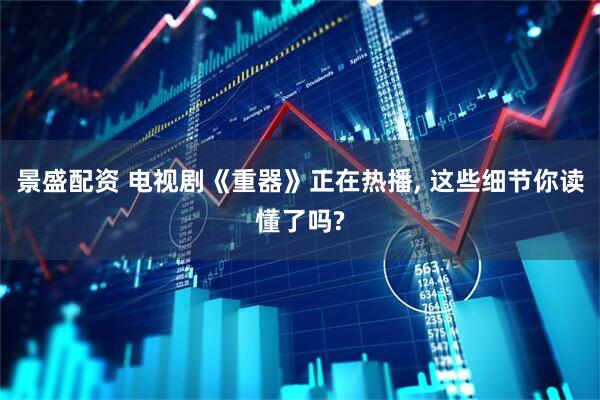 景盛配资 电视剧《重器》正在热播, 这些细节你读懂了吗?