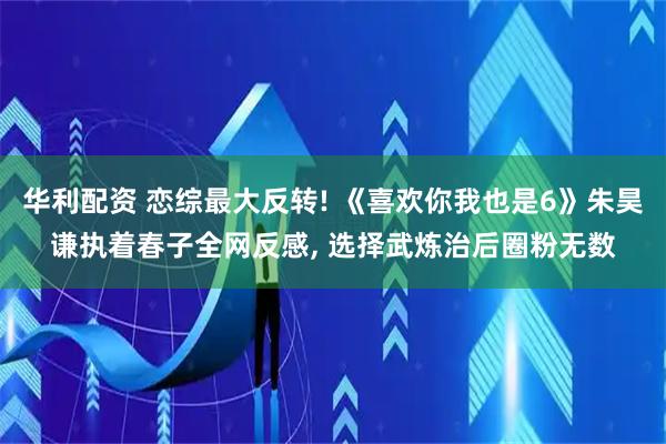 华利配资 恋综最大反转! 《喜欢你我也是6》朱昊谦执着春子全网反感, 选择武炼治后圈粉无数