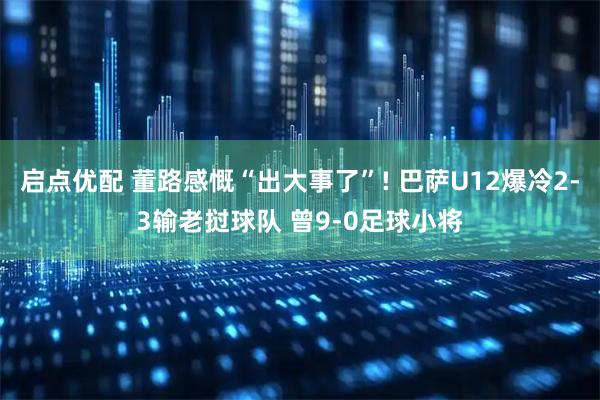 启点优配 董路感慨“出大事了”! 巴萨U12爆冷2-3输老挝球队 曾9-0足球小将