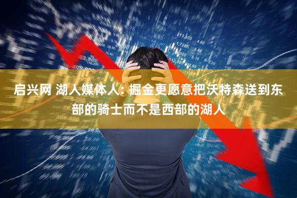 启兴网 湖人媒体人: 掘金更愿意把沃特森送到东部的骑士而不是西部的湖人