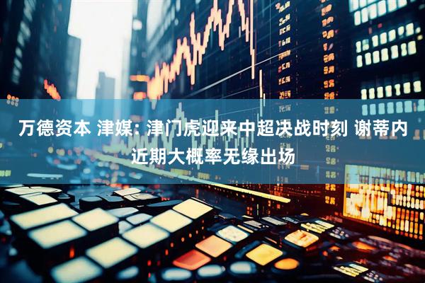 万德资本 津媒: 津门虎迎来中超决战时刻 谢蒂内近期大概率无缘出场