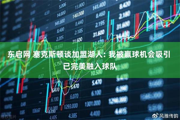 东启网 塞克斯顿谈加盟湖人: 我被赢球机会吸引 已完美融入球队