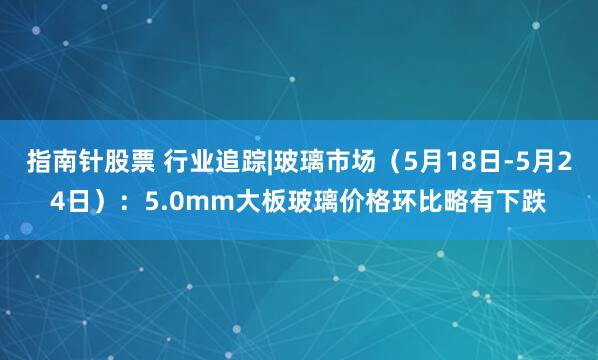 指南针股票 行业追踪|玻璃市场（5月18日-5月24日）：5.0mm大板玻璃价格环比略有下跌