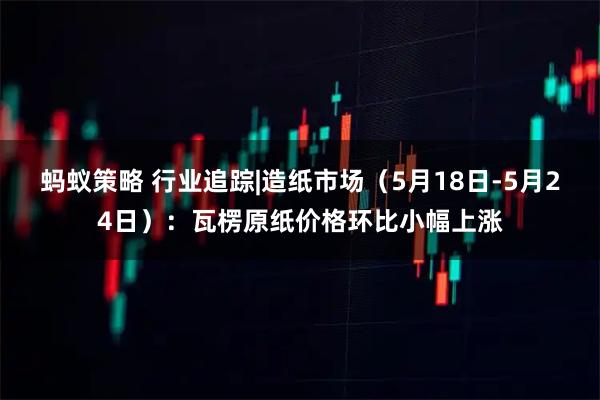 蚂蚁策略 行业追踪|造纸市场（5月18日-5月24日）：瓦楞原纸价格环比小幅上涨