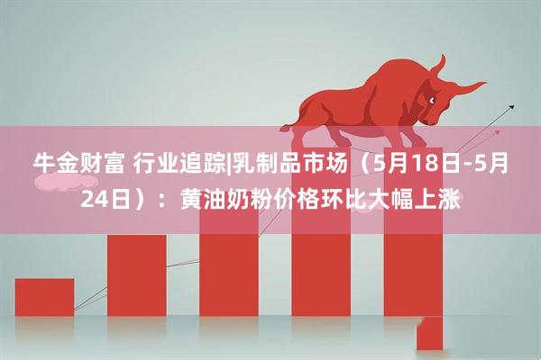 牛金财富 行业追踪|乳制品市场（5月18日-5月24日）：黄油奶粉价格环比大幅上涨